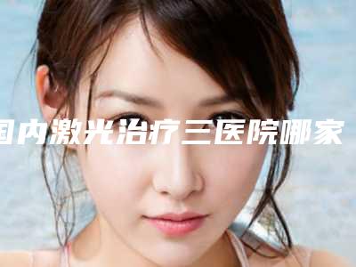 国内激光治疗三医院哪家好:激光治疗三医院50强名单速看