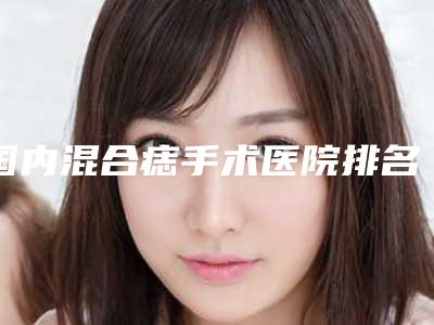 国内混合痣手术医院排名:混合痣手术医院前50强强榜名气传播