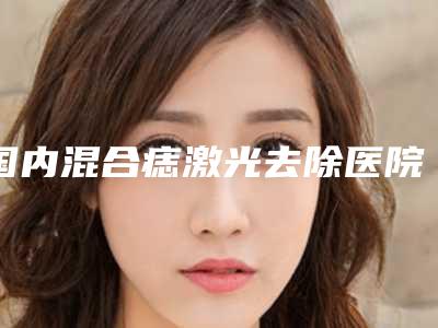 国内混合痣激光去除医院排名:混合痣激光去除医院前50强评价曝光