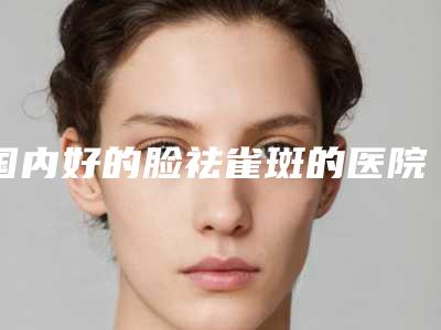 国内好的脸祛雀斑的医院:脸祛雀斑医院前50全新榜单推荐