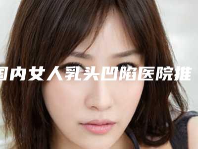 国内女人乳头凹陷医院推荐:女人乳头凹陷医院50强集合