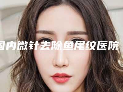 国内微针去除鱼尾纹医院哪家好:微针去除鱼尾纹医院前50名都有哪些医