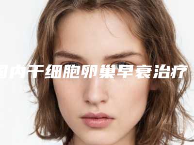 国内干细胞卵巢早衰治疗好医生推荐:干细胞卵巢早衰治疗医生top50公立盘点