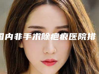 国内非手术除疤痕医院排行榜:非手术除疤痕医院top50实名推荐