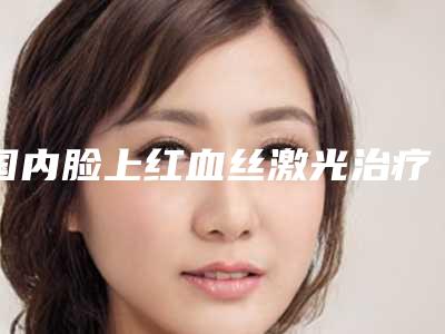 国内脸上红血丝激光治疗医院推荐:脸上红血丝激光治疗医院前50佳分享