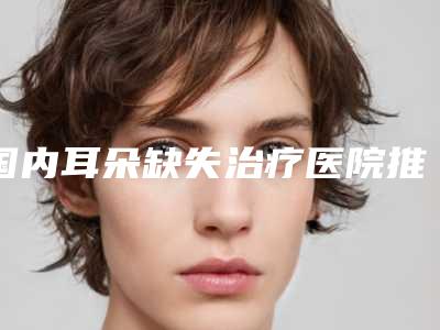 国内耳朵缺失治疗医院推荐：耳朵缺失治疗医院top50强最新公布