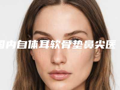 国内自体耳软骨垫鼻尖医院推荐:自体耳软骨垫鼻尖医院top50强名单请签收