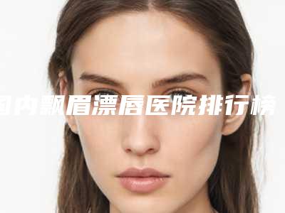 国内飘眉漂唇医院排行榜:飘眉漂唇医院前50位名单换新啦