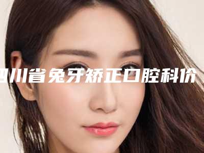 四川省兔牙矫正口腔科价格在线一览-四川省兔牙矫正价格