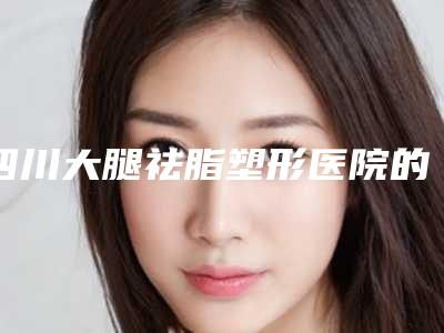 四川大腿祛脂塑形医院的排名出炉!成都童颜博仕医学美容等帮你完成初步筛查