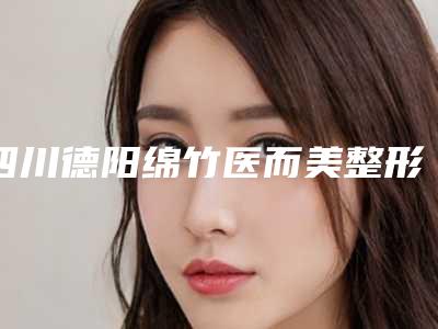 四川德阳绵竹医而美整形医院,什邡雅筑伊美医疗美容诊所实力对比测评价格表参考