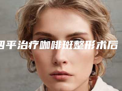 四平治疗咖啡斑整形术后护理和注意事项