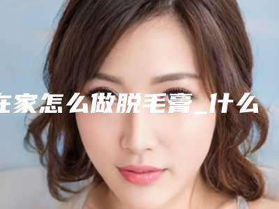 在家怎么做脱毛膏_什么季节做脱毛好