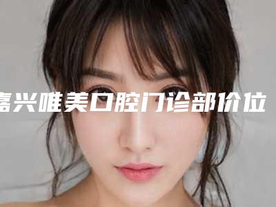 嘉兴唯美口腔门诊部价位表火热曝光一览附口腔检查案例