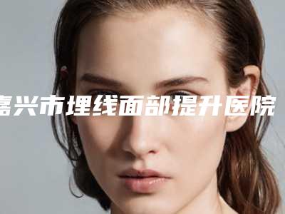 嘉兴市埋线面部提升医院综合实力前十强排行榜可靠榜单发布(嘉兴市埋线面部提升整形医院)