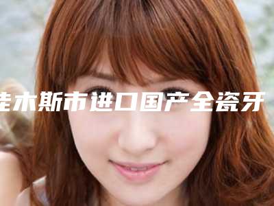 佳木斯市进口国产全瓷牙排名榜前十口腔医生名单公布-佳木斯市进口国产全瓷牙口腔医生