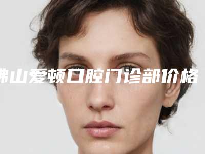 佛山爱顿口腔门诊部价格(收费标准)2025版曝光了,立即收藏-德国植牙手术价格大概多少