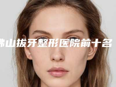 佛山拔牙整形医院前十名私立名单公布,佛山华美整形美容口腔矫正·种植联合口碑技术并存