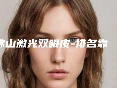 佛山激光双眼皮-排名靠前佛山整形医院