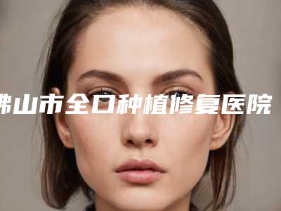 佛山市全口种植修复医院排行前十强强榜新公布(佛山德伦口腔(万益旗舰店)口腔价格超实惠)