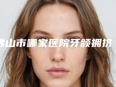 佛山市哪家医院牙颌拥挤矫正好（佛山市第五人民医院口腔科是你没看过的版本）