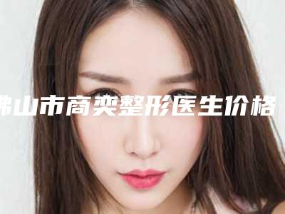 佛山市商奕整形医生价格收费表好不好