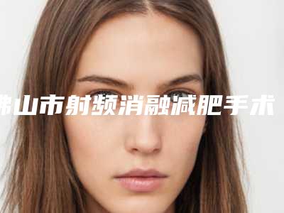 佛山市射频消融减肥手术医院-佛山市第二人民医院美容整形中心网友力挺