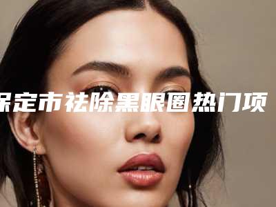 保定市祛除黑眼圈热门项目价格明细公示-保定市祛除黑眼圈手术费一般是多少