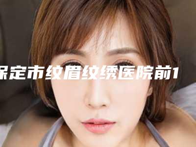 保定市纹眉纹绣医院前10强榜供你选择(保定市纹眉纹绣整形医院)