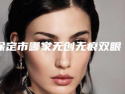 保定市哪家无创无痕双眼皮医院好(保定市第五医院美容整形科解锁前三)