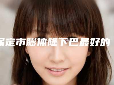 保定市膨体隆下巴最好的医院(保定高碑店悦丽医疗美容门诊技术优势出炉)
