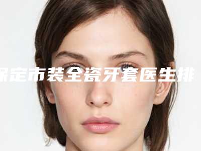 保定市装全瓷牙套医生排名前十佳实力选出-保定市李洋口腔医生