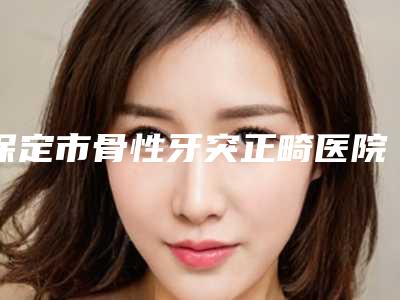 保定市骨性牙突正畸医院排行榜top10墙裂安利(保定市骨性牙突正畸口腔医院实力派机构稳中求胜)