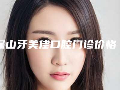 保山牙美佳口腔门诊价格(费用)清单咨询附牙齿歪倒矫正案例