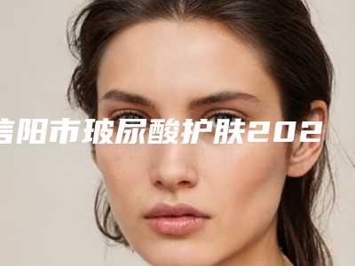 信阳市玻尿酸护肤2025价格明细同步(近6个月均价为:5383元)