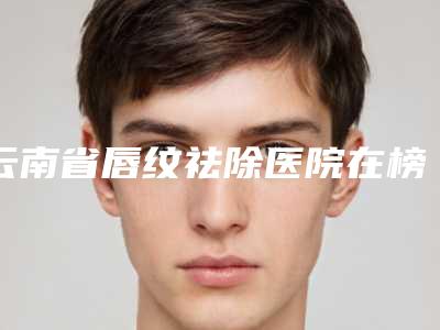 云南省唇纹祛除医院在榜清单前10名展示曝光(昆明前卫美眼医疗美容诊所汇总单10强盘点)