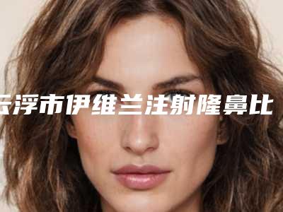 云浮市伊维兰注射隆鼻比较好的医院(云浮市人民医院整形医学美容门诊口碑_实力悉数盘点)