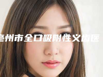 亳州市全口吸附性义齿医生排名榜医生想选谁就选谁-亳州市全口吸附性义齿口腔医生