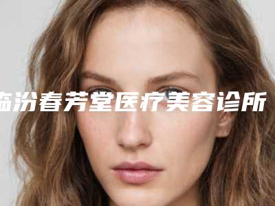 临汾春芳堂医疗美容诊所价格(收费标准)在线咨询2025新版附矫正歪下巴案例