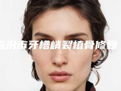 临汾市牙槽嵴裂植骨修复费用表明细全新版本介绍-临汾市牙槽嵴裂植骨修复价格