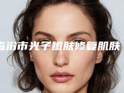临汾市光子嫩肤修复肌肤屏障医院整形-侯马晨晖医学美容门诊部绝不踩雷