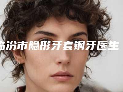临汾市隐形牙套钢牙医生上榜清单谁实力强-临汾市隐形牙套钢牙口腔医生