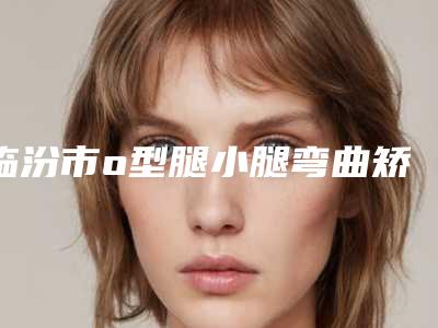 临汾市o型腿小腿弯曲矫正手术价格(收费标准)均价一览-临汾市o型腿小腿弯曲矫正手术术一般费用是多少