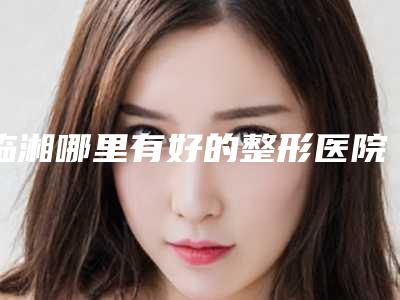 临湘哪里有好的整形医院推荐?