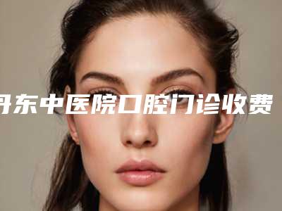 丹东中医院口腔门诊收费标准2025在线查询-uceph正畸手术价格大概是多少啊
