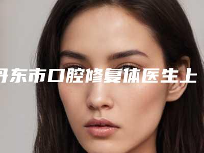 丹东市口腔修复体医生上榜清单实力不断上升-丹东市口腔修复体口腔医生