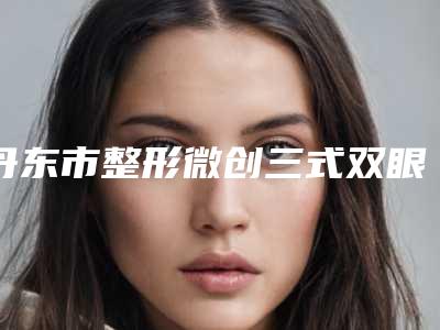 丹东市整形微创三式双眼皮医院-丹东市微创三式双眼皮医院上榜清单前十口碑擅长评测
