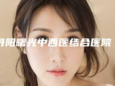 丹阳曙光中西医结合医院美容整形中心,镇江苏王医疗美容(旗舰店)人气口碑实力汇总