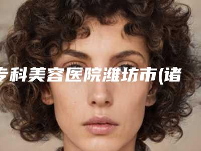 专科美容医院潍坊市(诸城市人民医院烧伤整形美容外科锁定前三_绝了)