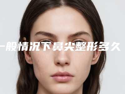 一般情况下鼻尖整形多久才恢复呢（一般情况下鼻尖整形多久才恢复呢视频）